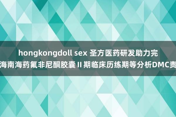 hongkongdoll sex 圣方医药研发助力完成海南海药氟非尼酮胶囊Ⅱ期临床历练期等分析DMC责任