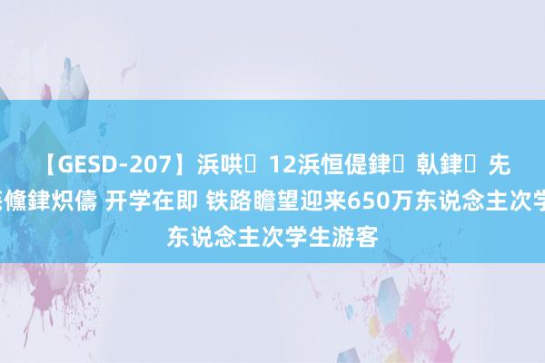 【GESD-207】浜哄12浜恒偍銉倝銉兂銉€銉笺儵銉炽儔 开学在即 铁路瞻望迎来650万东说念主次学生游客