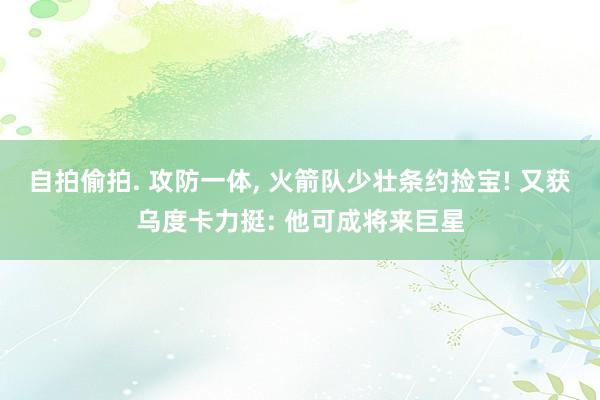 自拍偷拍. 攻防一体, 火箭队少壮条约捡宝! 又获乌度卡力挺: 他可成将来巨星