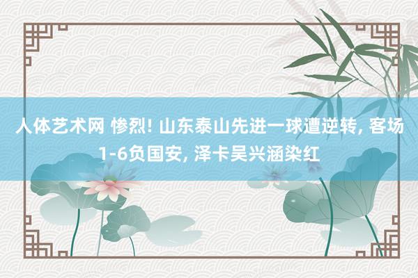 人体艺术网 惨烈! 山东泰山先进一球遭逆转, 客场1-6负国安, 泽卡吴兴涵染红