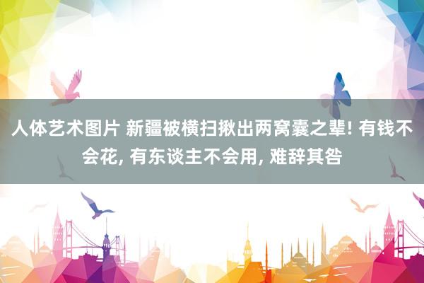 人体艺术图片 新疆被横扫揪出两窝囊之辈! 有钱不会花, 有东谈主不会用, 难辞其咎