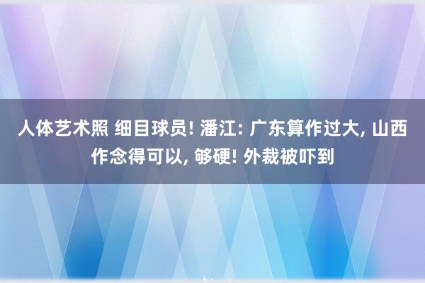 人体艺术照 细目球员! 潘江: 广东算作过大, 山西作念得可以, 够硬! 外裁被吓到