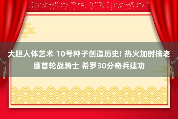 大胆人体艺术 10号种子创造历史! 热火加时擒老鹰首轮战骑士 希罗30分奇兵建功